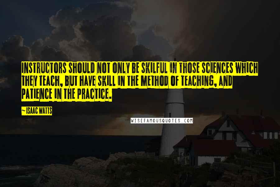 Isaac Watts Quotes: Instructors should not only be skilful in those sciences which they teach, but have skill in the method of teaching, and patience in the practice.