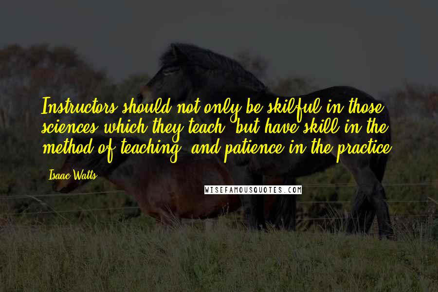 Isaac Watts Quotes: Instructors should not only be skilful in those sciences which they teach, but have skill in the method of teaching, and patience in the practice.