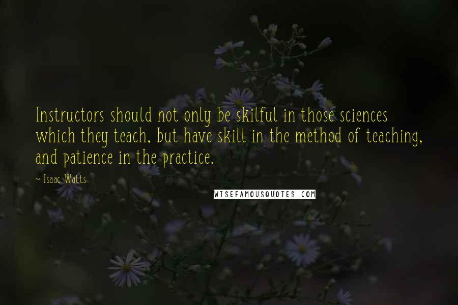 Isaac Watts Quotes: Instructors should not only be skilful in those sciences which they teach, but have skill in the method of teaching, and patience in the practice.