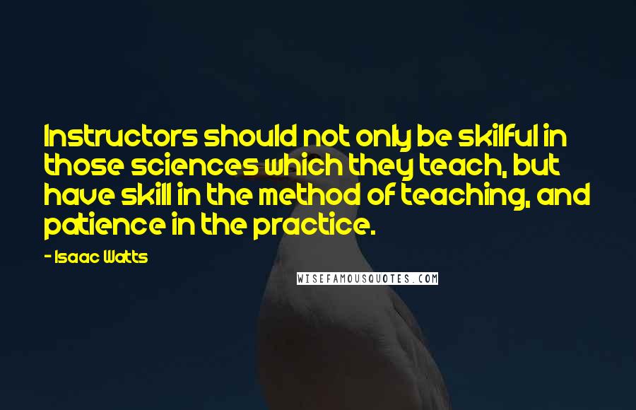 Isaac Watts Quotes: Instructors should not only be skilful in those sciences which they teach, but have skill in the method of teaching, and patience in the practice.