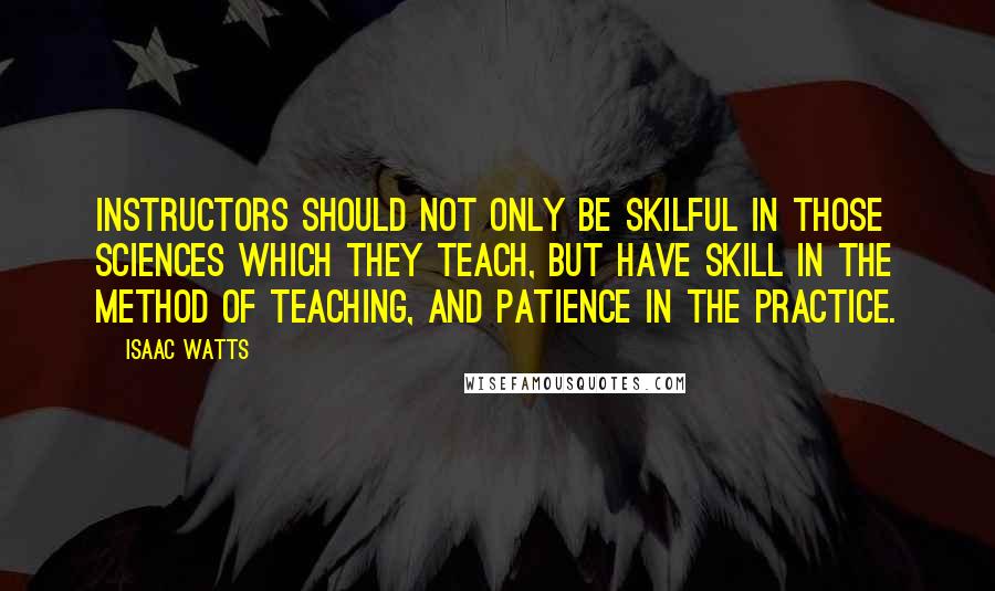 Isaac Watts Quotes: Instructors should not only be skilful in those sciences which they teach, but have skill in the method of teaching, and patience in the practice.