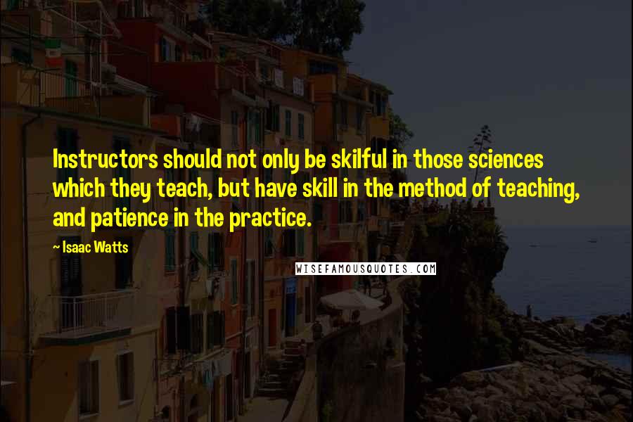 Isaac Watts Quotes: Instructors should not only be skilful in those sciences which they teach, but have skill in the method of teaching, and patience in the practice.