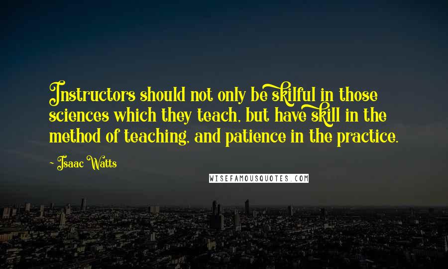Isaac Watts Quotes: Instructors should not only be skilful in those sciences which they teach, but have skill in the method of teaching, and patience in the practice.