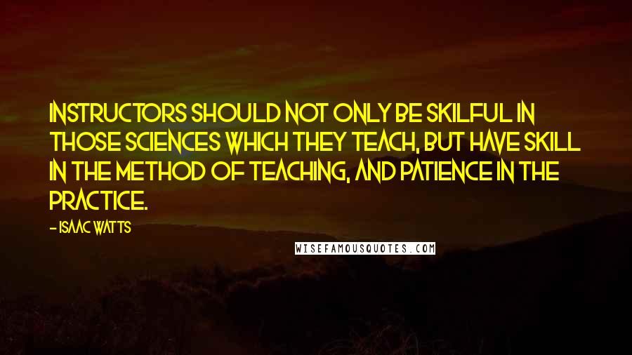 Isaac Watts Quotes: Instructors should not only be skilful in those sciences which they teach, but have skill in the method of teaching, and patience in the practice.