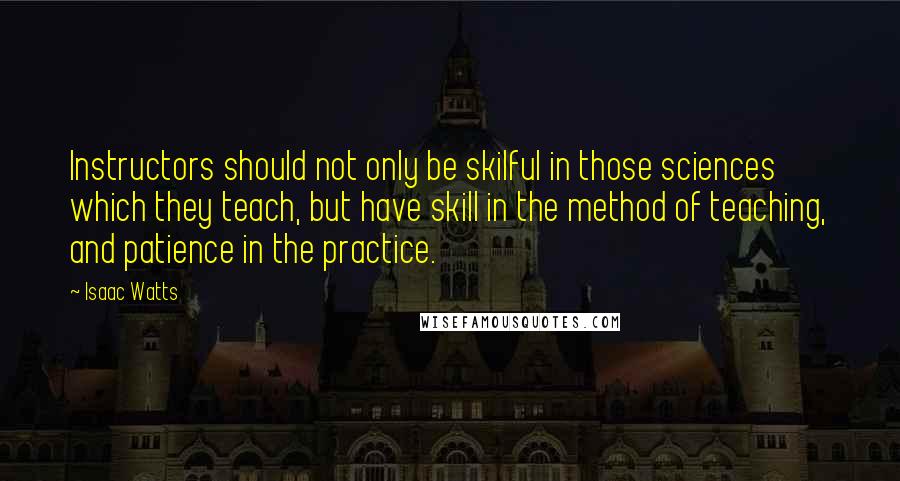 Isaac Watts Quotes: Instructors should not only be skilful in those sciences which they teach, but have skill in the method of teaching, and patience in the practice.