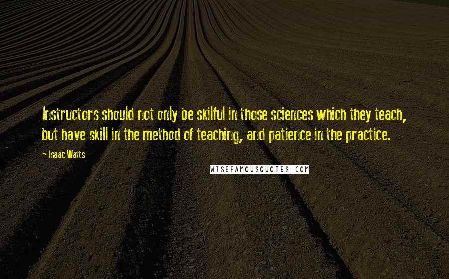 Isaac Watts Quotes: Instructors should not only be skilful in those sciences which they teach, but have skill in the method of teaching, and patience in the practice.