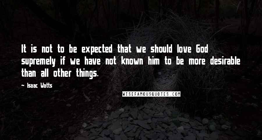 Isaac Watts Quotes: It is not to be expected that we should love God supremely if we have not known him to be more desirable than all other things.