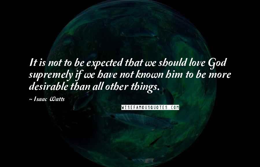 Isaac Watts Quotes: It is not to be expected that we should love God supremely if we have not known him to be more desirable than all other things.