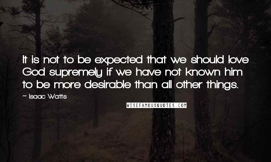 Isaac Watts Quotes: It is not to be expected that we should love God supremely if we have not known him to be more desirable than all other things.