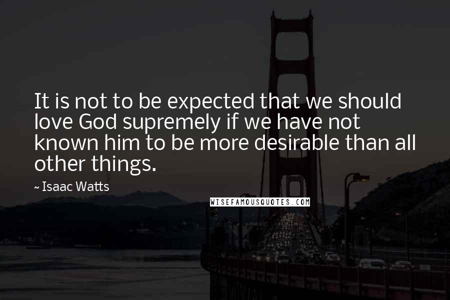 Isaac Watts Quotes: It is not to be expected that we should love God supremely if we have not known him to be more desirable than all other things.