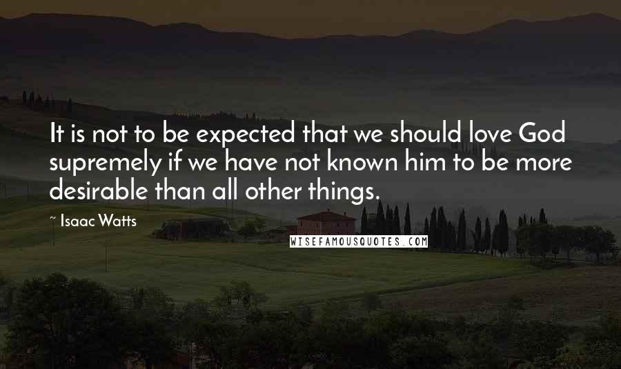 Isaac Watts Quotes: It is not to be expected that we should love God supremely if we have not known him to be more desirable than all other things.