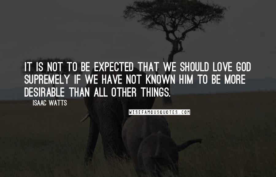 Isaac Watts Quotes: It is not to be expected that we should love God supremely if we have not known him to be more desirable than all other things.