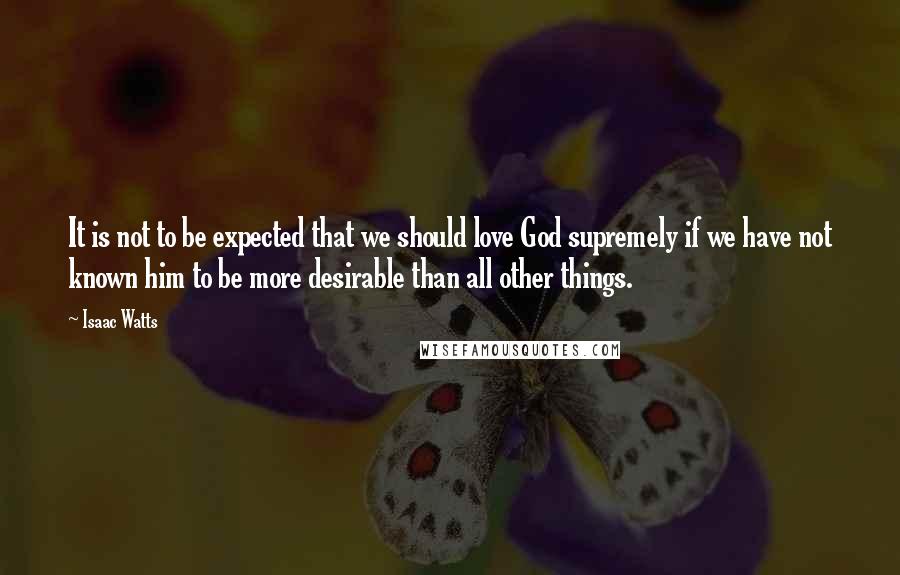 Isaac Watts Quotes: It is not to be expected that we should love God supremely if we have not known him to be more desirable than all other things.