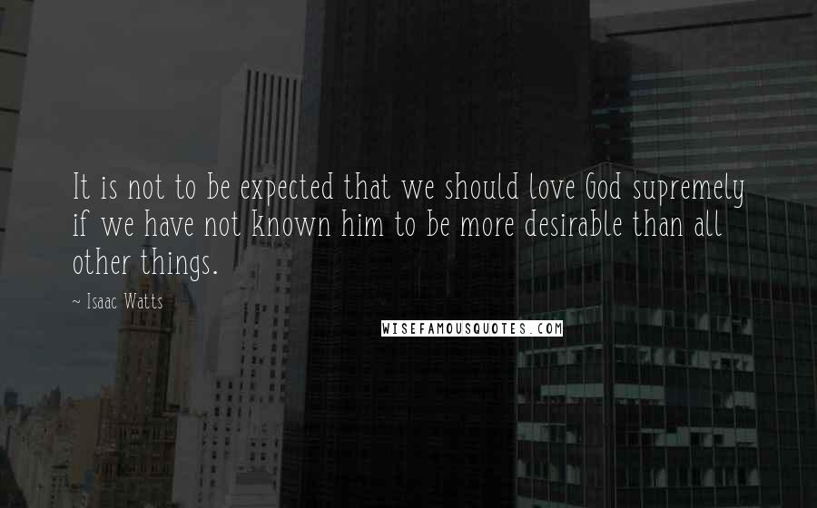 Isaac Watts Quotes: It is not to be expected that we should love God supremely if we have not known him to be more desirable than all other things.