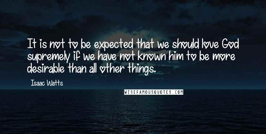 Isaac Watts Quotes: It is not to be expected that we should love God supremely if we have not known him to be more desirable than all other things.