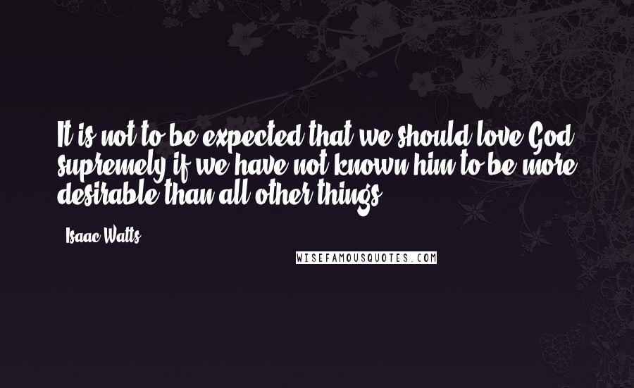 Isaac Watts Quotes: It is not to be expected that we should love God supremely if we have not known him to be more desirable than all other things.