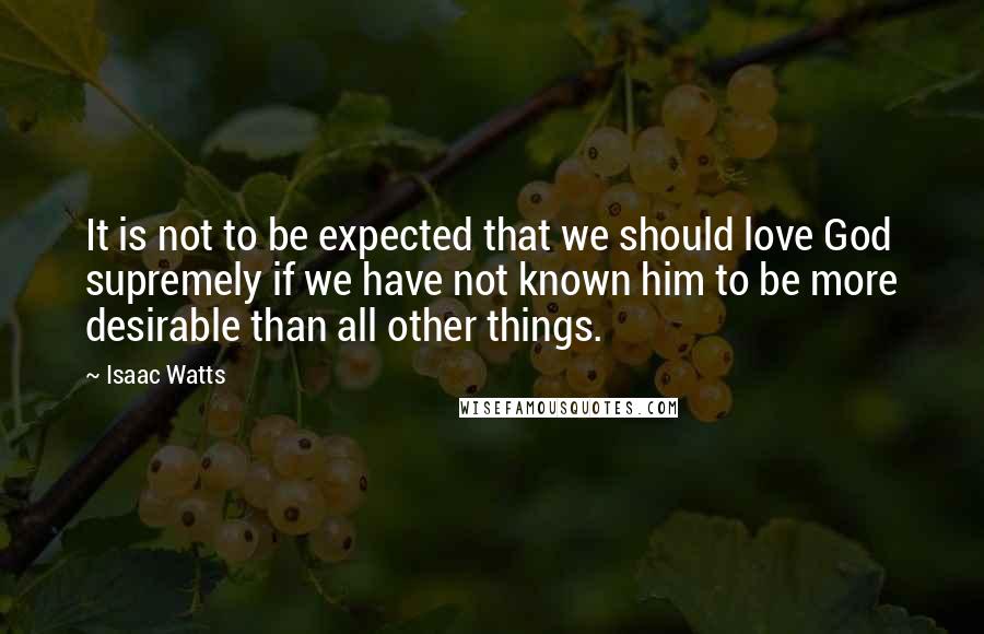 Isaac Watts Quotes: It is not to be expected that we should love God supremely if we have not known him to be more desirable than all other things.
