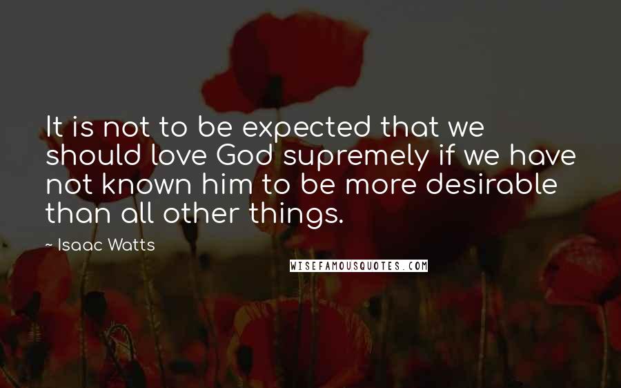 Isaac Watts Quotes: It is not to be expected that we should love God supremely if we have not known him to be more desirable than all other things.