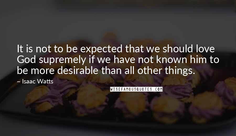 Isaac Watts Quotes: It is not to be expected that we should love God supremely if we have not known him to be more desirable than all other things.