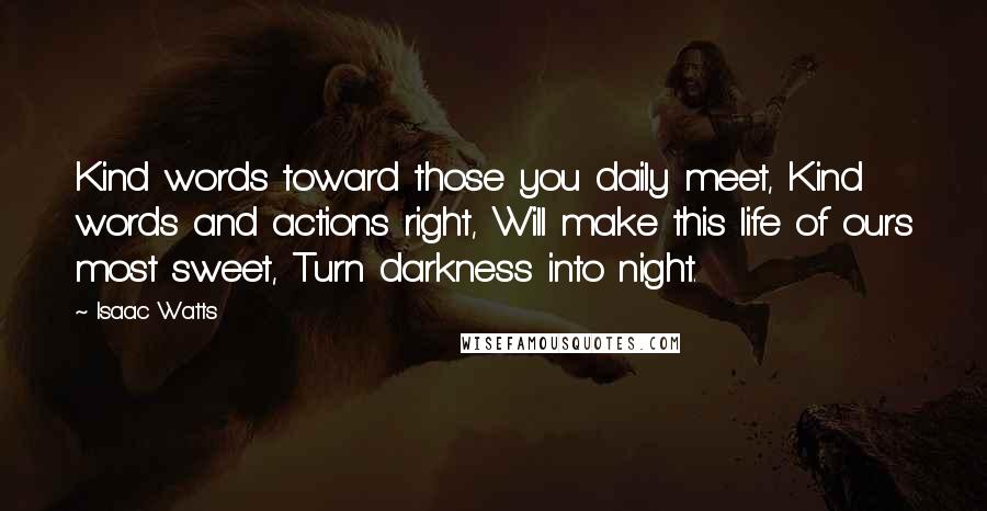 Isaac Watts Quotes: Kind words toward those you daily meet, Kind words and actions right, Will make this life of ours most sweet, Turn darkness into night.