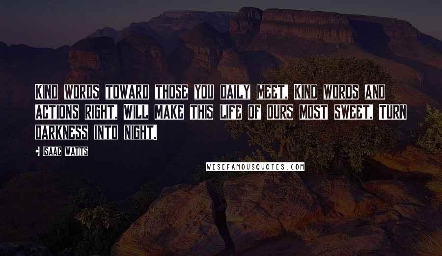 Isaac Watts Quotes: Kind words toward those you daily meet, Kind words and actions right, Will make this life of ours most sweet, Turn darkness into night.