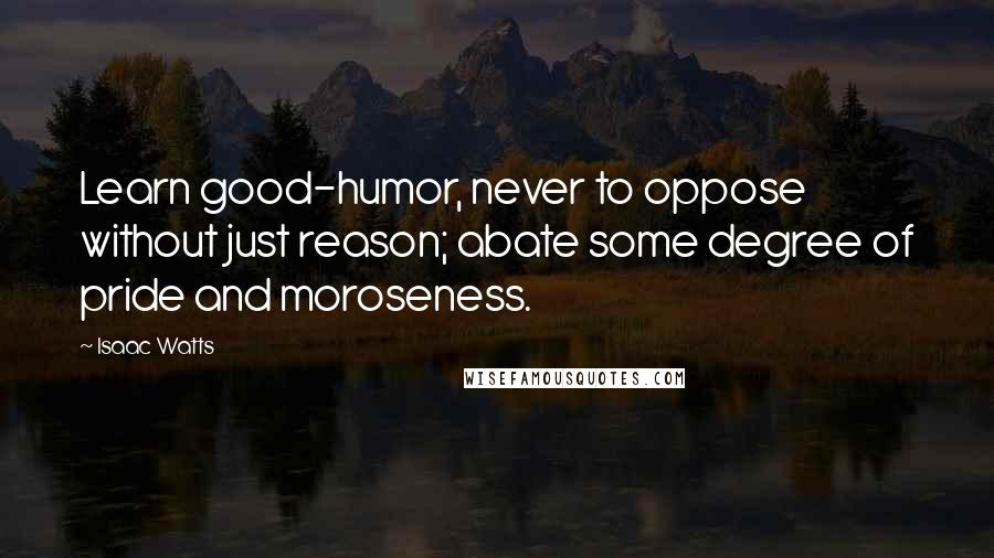 Isaac Watts Quotes: Learn good-humor, never to oppose without just reason; abate some degree of pride and moroseness.