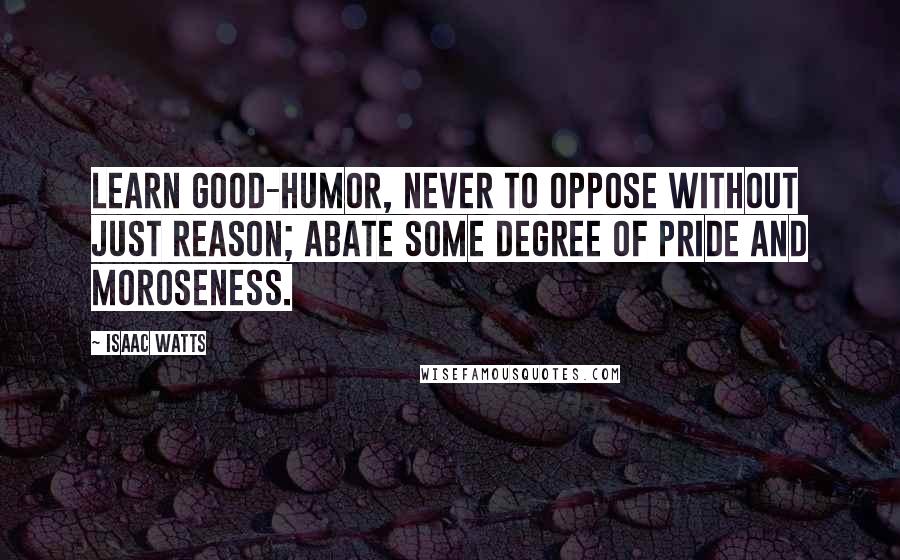 Isaac Watts Quotes: Learn good-humor, never to oppose without just reason; abate some degree of pride and moroseness.