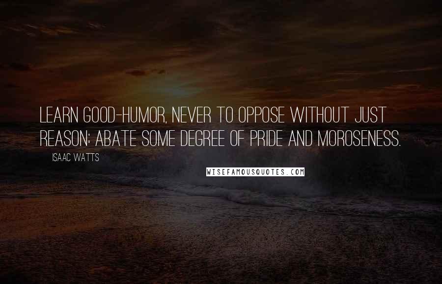 Isaac Watts Quotes: Learn good-humor, never to oppose without just reason; abate some degree of pride and moroseness.