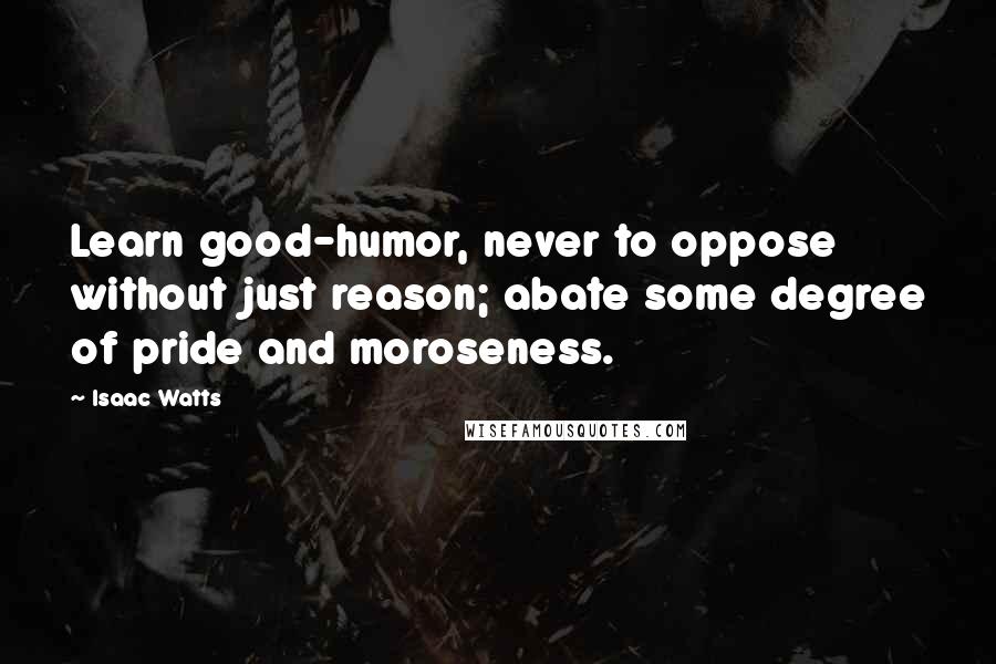 Isaac Watts Quotes: Learn good-humor, never to oppose without just reason; abate some degree of pride and moroseness.