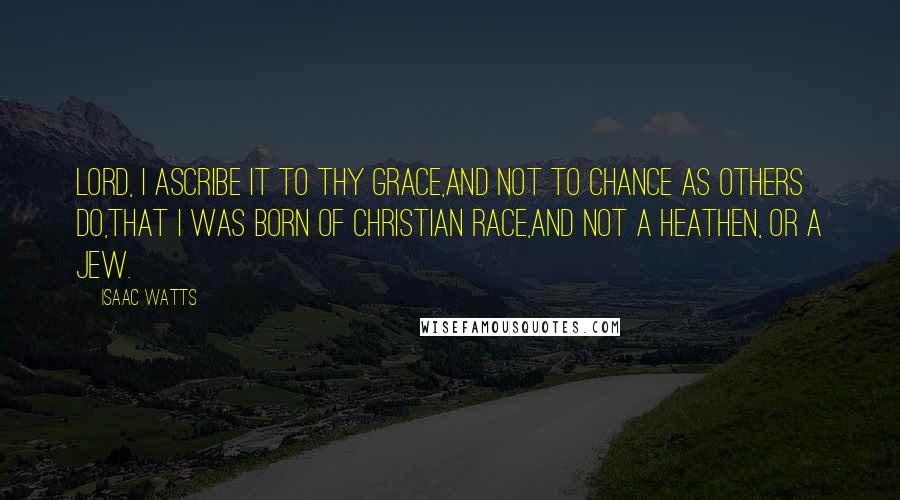 Isaac Watts Quotes: Lord, I ascribe it to thy grace,And not to chance as others do,That I was born of Christian race,And not a Heathen, or a Jew.