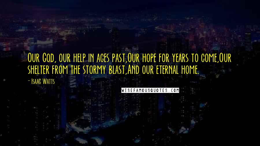 Isaac Watts Quotes: Our God, our help in ages past,Our hope for years to come,Our shelter from the stormy blast,And our eternal home.