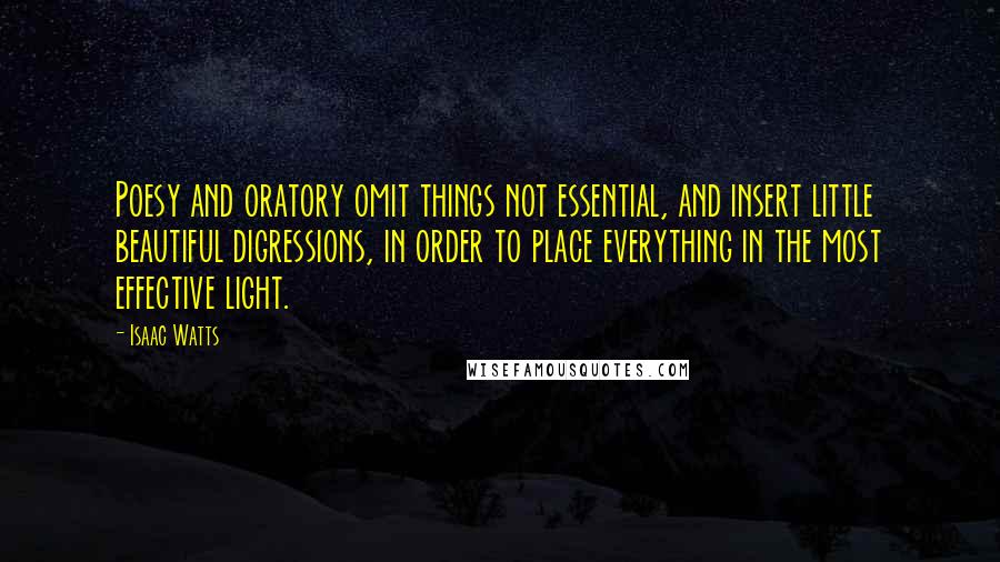 Isaac Watts Quotes: Poesy and oratory omit things not essential, and insert little beautiful digressions, in order to place everything in the most effective light.