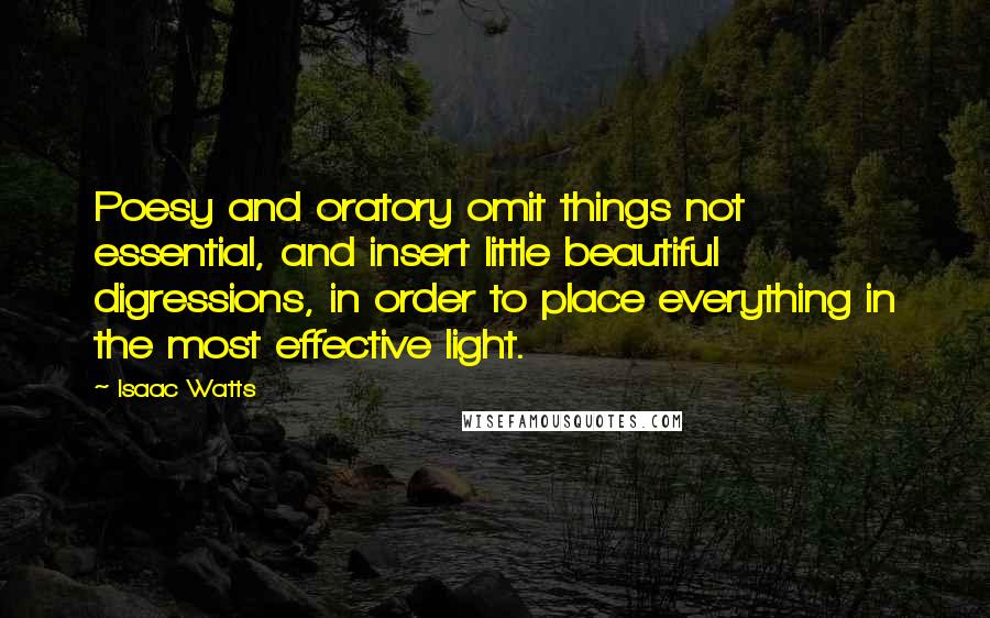 Isaac Watts Quotes: Poesy and oratory omit things not essential, and insert little beautiful digressions, in order to place everything in the most effective light.