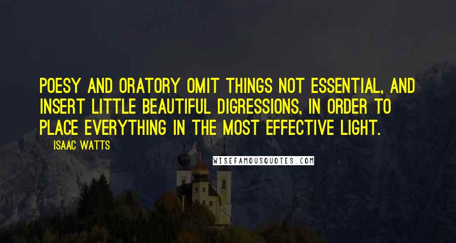 Isaac Watts Quotes: Poesy and oratory omit things not essential, and insert little beautiful digressions, in order to place everything in the most effective light.