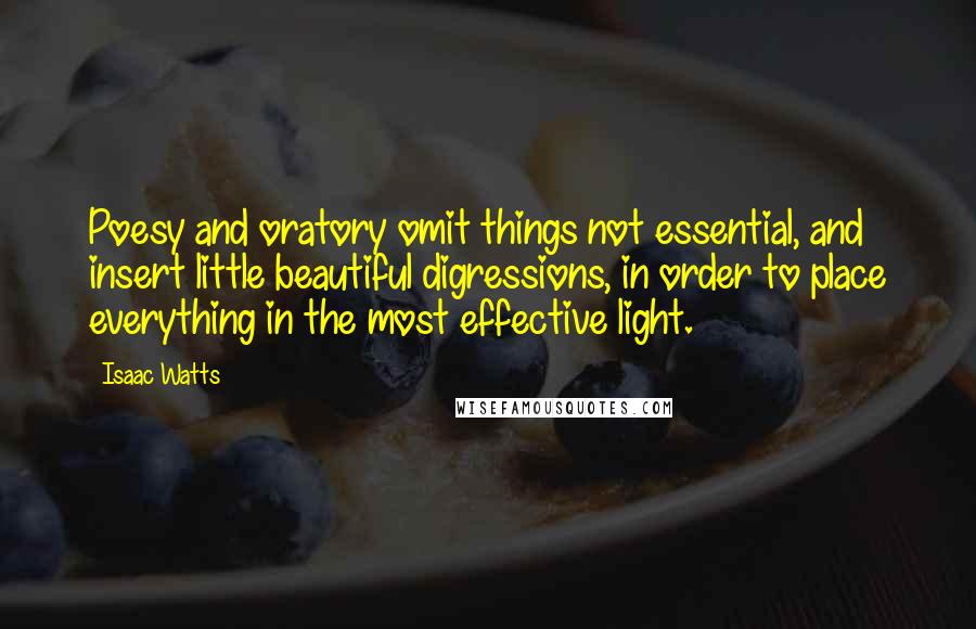 Isaac Watts Quotes: Poesy and oratory omit things not essential, and insert little beautiful digressions, in order to place everything in the most effective light.