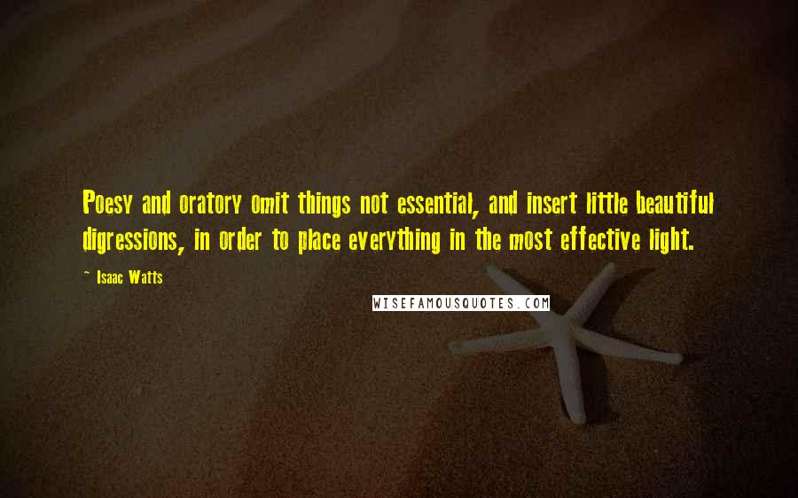 Isaac Watts Quotes: Poesy and oratory omit things not essential, and insert little beautiful digressions, in order to place everything in the most effective light.