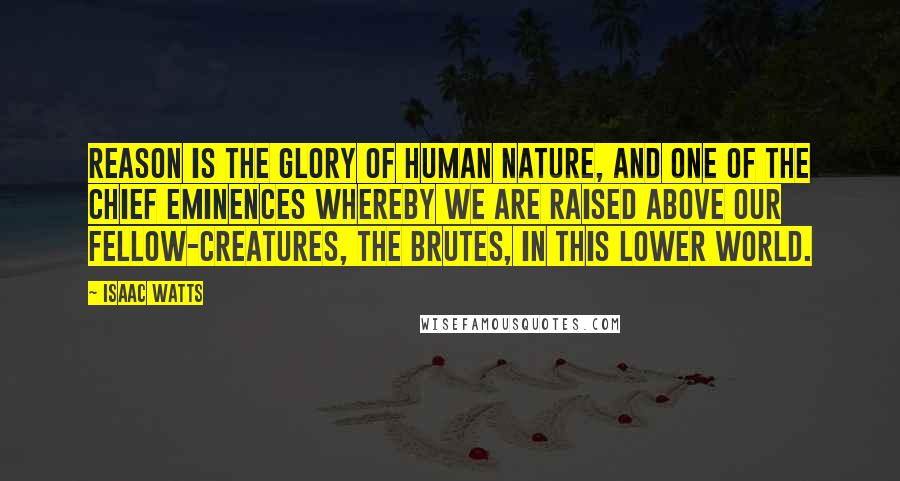 Isaac Watts Quotes: Reason is the glory of human nature, and one of the chief eminences whereby we are raised above our fellow-creatures, the brutes, in this lower world.