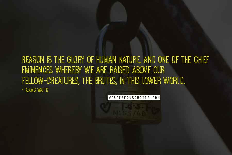 Isaac Watts Quotes: Reason is the glory of human nature, and one of the chief eminences whereby we are raised above our fellow-creatures, the brutes, in this lower world.