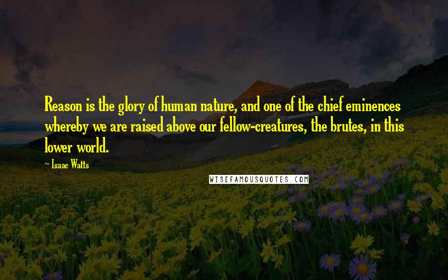 Isaac Watts Quotes: Reason is the glory of human nature, and one of the chief eminences whereby we are raised above our fellow-creatures, the brutes, in this lower world.