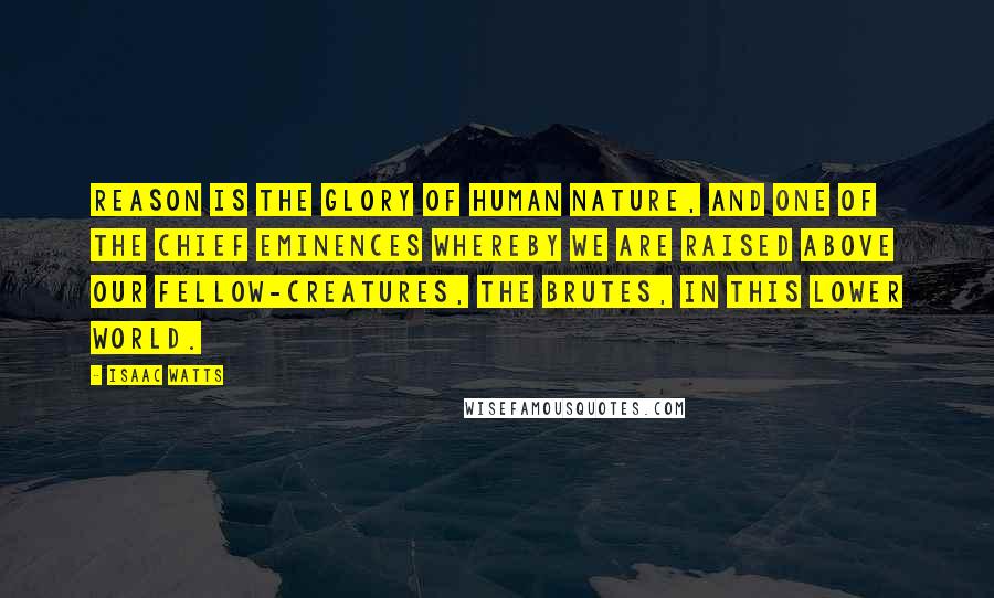 Isaac Watts Quotes: Reason is the glory of human nature, and one of the chief eminences whereby we are raised above our fellow-creatures, the brutes, in this lower world.