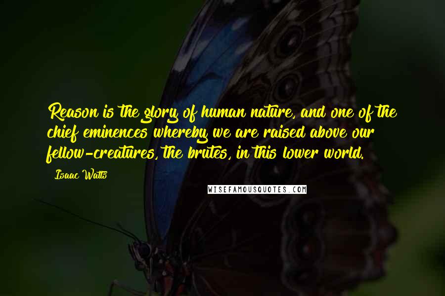 Isaac Watts Quotes: Reason is the glory of human nature, and one of the chief eminences whereby we are raised above our fellow-creatures, the brutes, in this lower world.