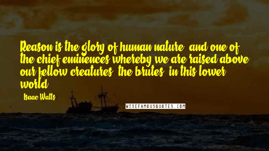 Isaac Watts Quotes: Reason is the glory of human nature, and one of the chief eminences whereby we are raised above our fellow-creatures, the brutes, in this lower world.