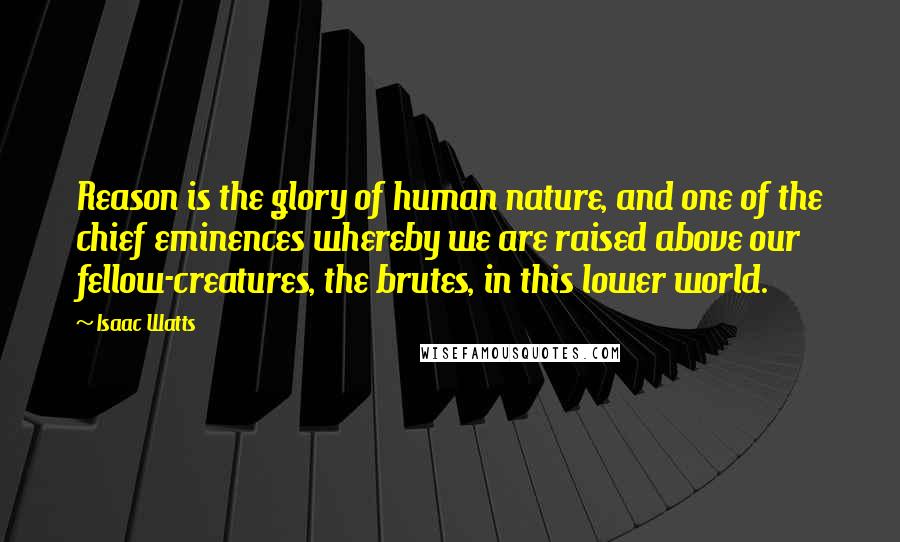 Isaac Watts Quotes: Reason is the glory of human nature, and one of the chief eminences whereby we are raised above our fellow-creatures, the brutes, in this lower world.