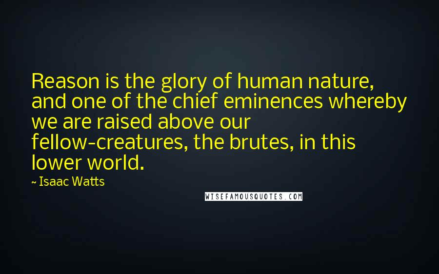 Isaac Watts Quotes: Reason is the glory of human nature, and one of the chief eminences whereby we are raised above our fellow-creatures, the brutes, in this lower world.