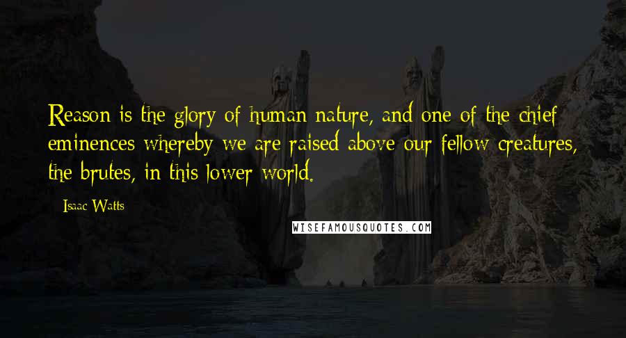 Isaac Watts Quotes: Reason is the glory of human nature, and one of the chief eminences whereby we are raised above our fellow-creatures, the brutes, in this lower world.