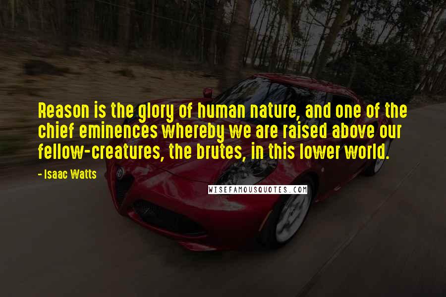 Isaac Watts Quotes: Reason is the glory of human nature, and one of the chief eminences whereby we are raised above our fellow-creatures, the brutes, in this lower world.
