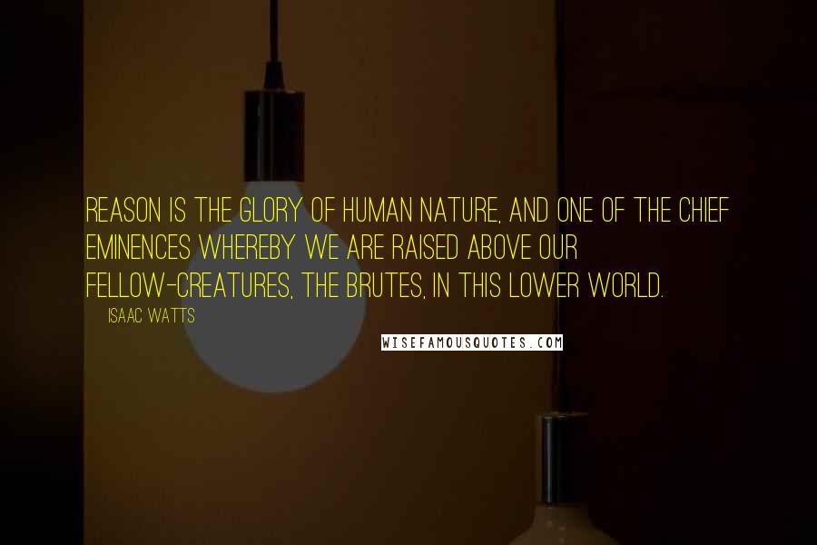 Isaac Watts Quotes: Reason is the glory of human nature, and one of the chief eminences whereby we are raised above our fellow-creatures, the brutes, in this lower world.