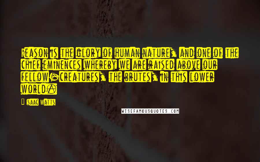 Isaac Watts Quotes: Reason is the glory of human nature, and one of the chief eminences whereby we are raised above our fellow-creatures, the brutes, in this lower world.