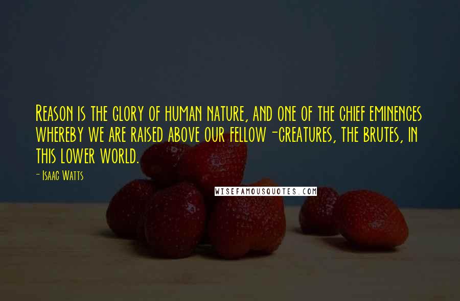 Isaac Watts Quotes: Reason is the glory of human nature, and one of the chief eminences whereby we are raised above our fellow-creatures, the brutes, in this lower world.