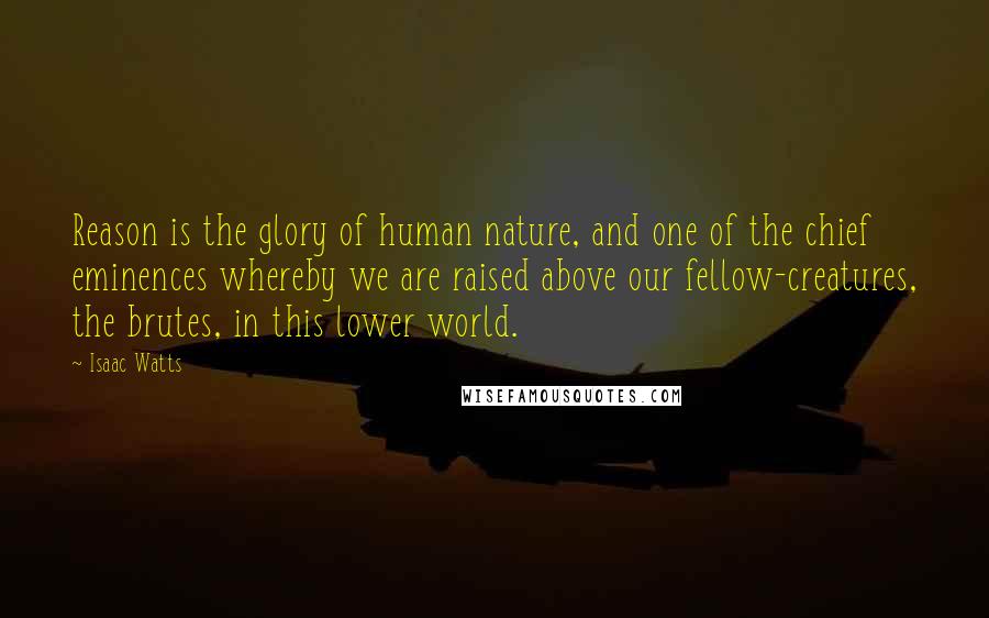 Isaac Watts Quotes: Reason is the glory of human nature, and one of the chief eminences whereby we are raised above our fellow-creatures, the brutes, in this lower world.